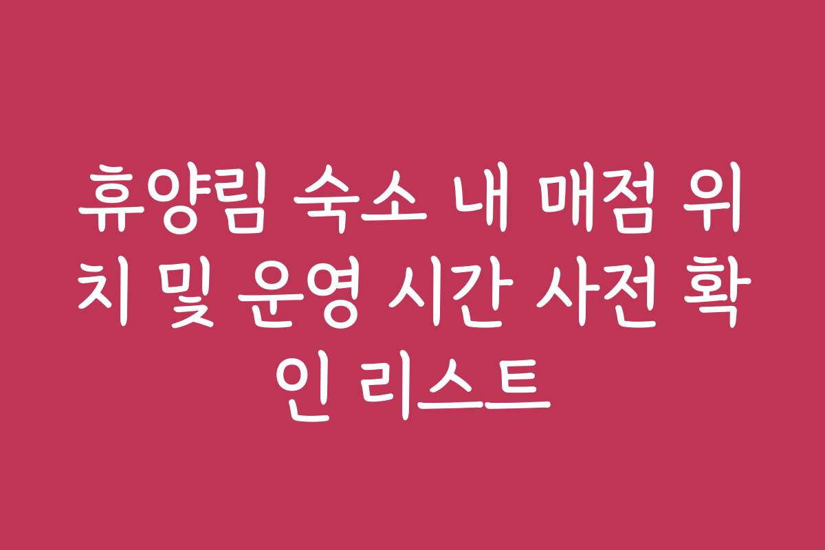 휴양림 숙소 내 매점 위치 및 운영 시간 사전 확인 리스트