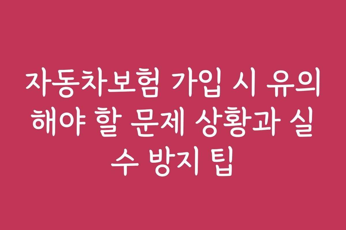 자동차보험 가입 시 유의해야 할 문제 상황과 실수 방지 팁