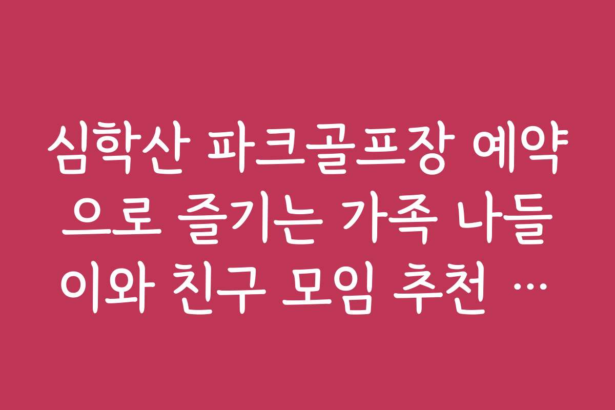 심학산 파크골프장 예약으로 즐기는 가족 나들이와 친구 모임 추천 일정