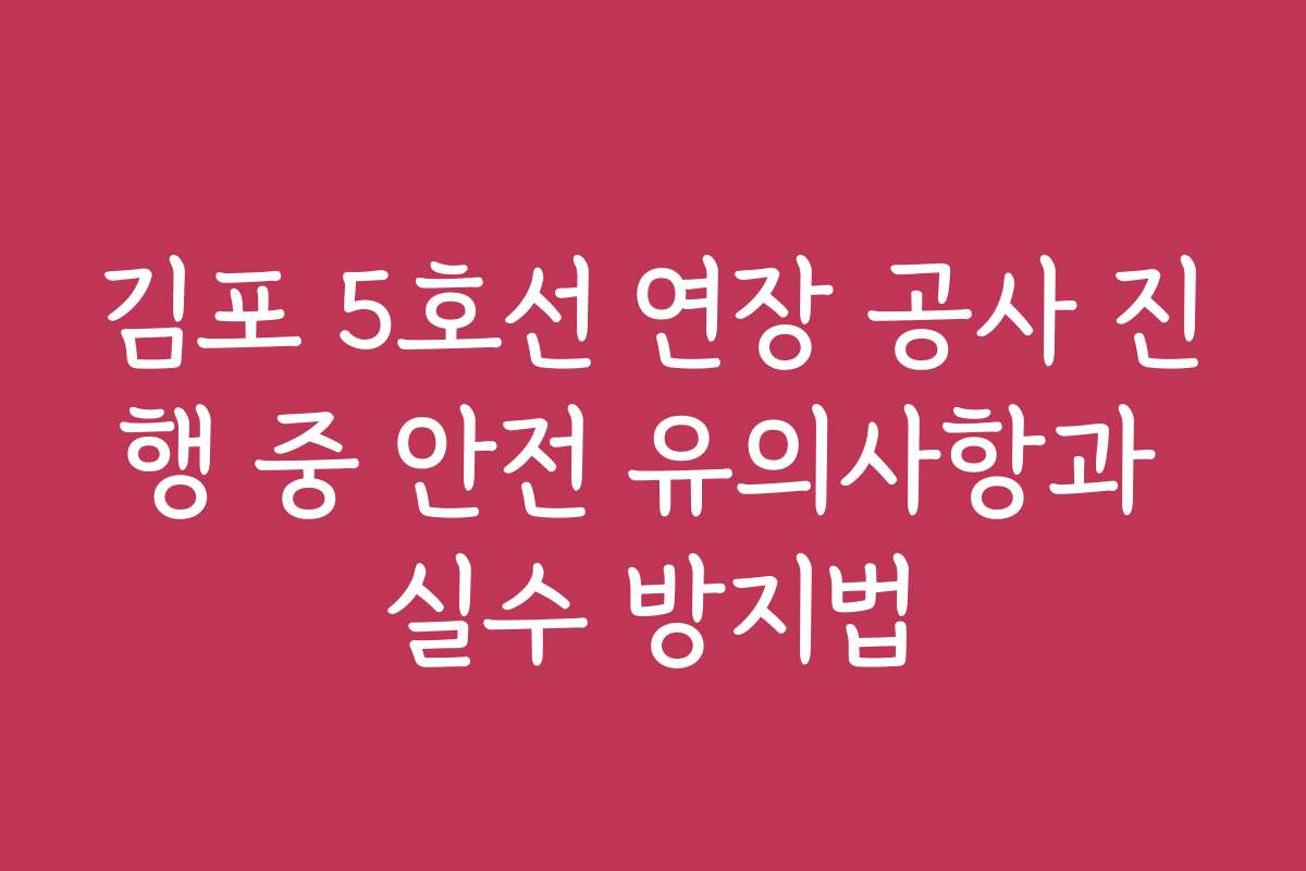 김포 5호선 연장 공사 진행 중 안전 유의사항과 실수 방지법