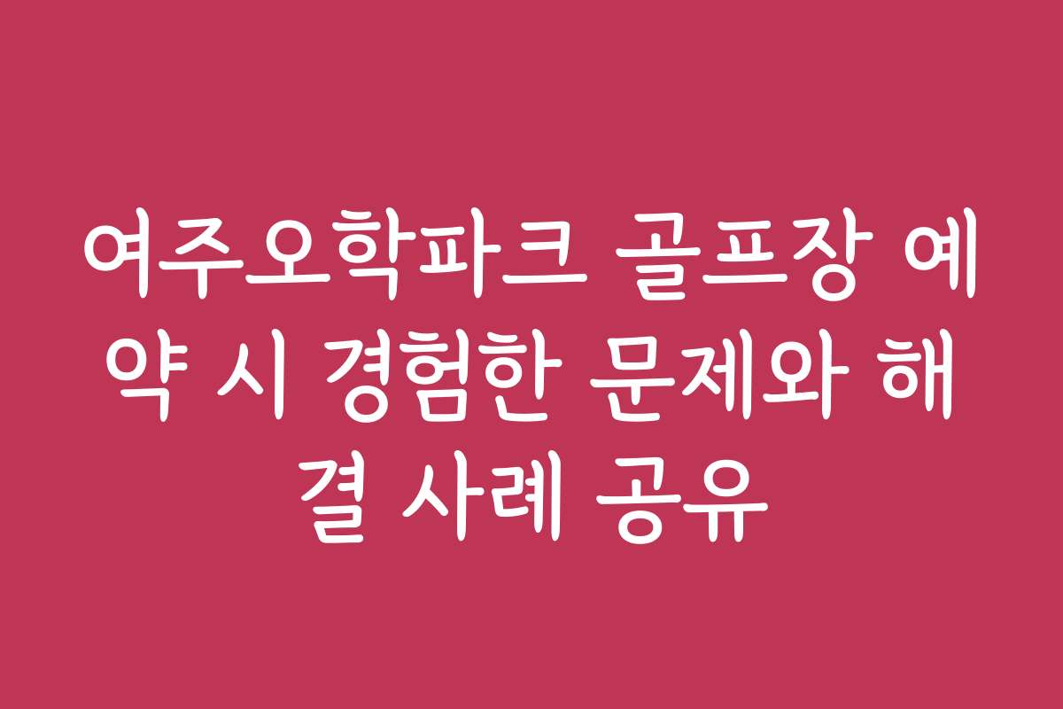 여주오학파크 골프장 예약 시 경험한 문제와 해결 사례 공유