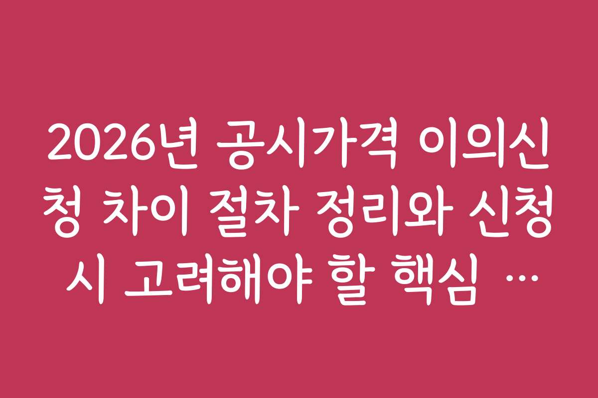 2026년 공시가격 이의신청 차이 절차 정리와 신청 시 고려해야 할 핵심 포인트
