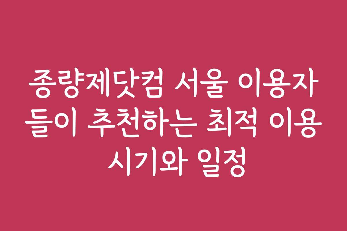 종량제닷컴 서울 이용자들이 추천하는 최적 이용 시기와 일정
