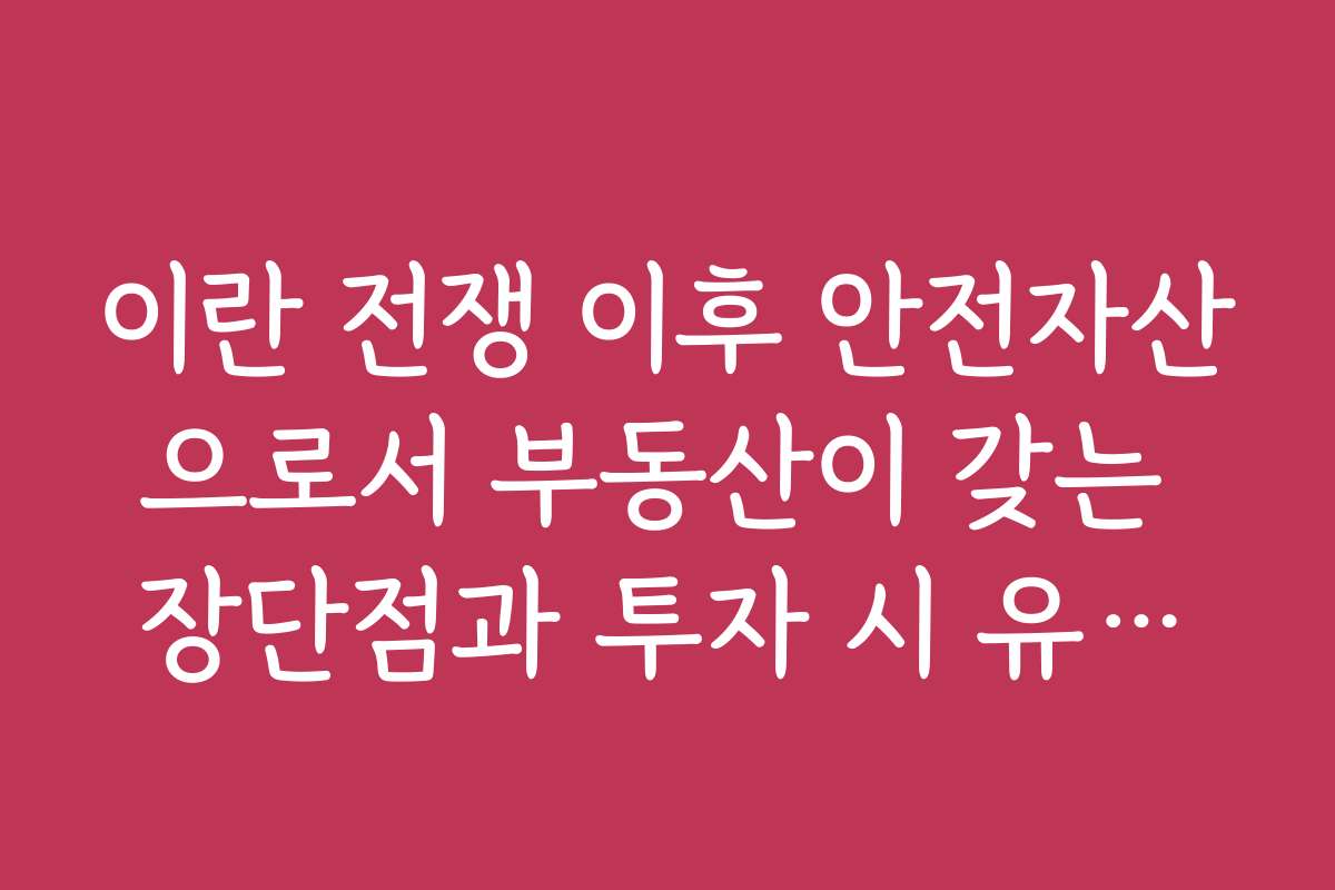 이란 전쟁 이후 안전자산으로서 부동산이 갖는 장단점과 투자 시 유의할 점