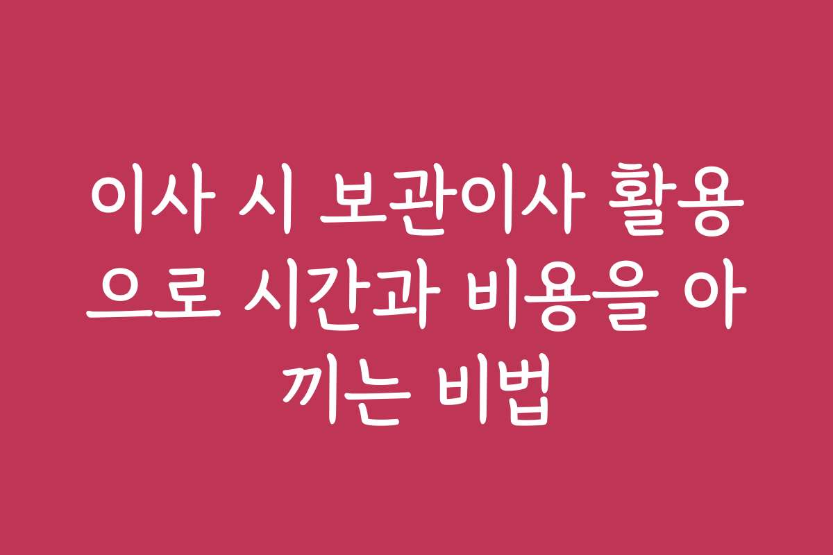 이사 시 보관이사 활용으로 시간과 비용을 아끼는 비법