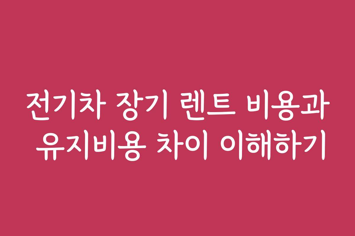 전기차 장기 렌트 비용과 유지비용 차이 이해하기