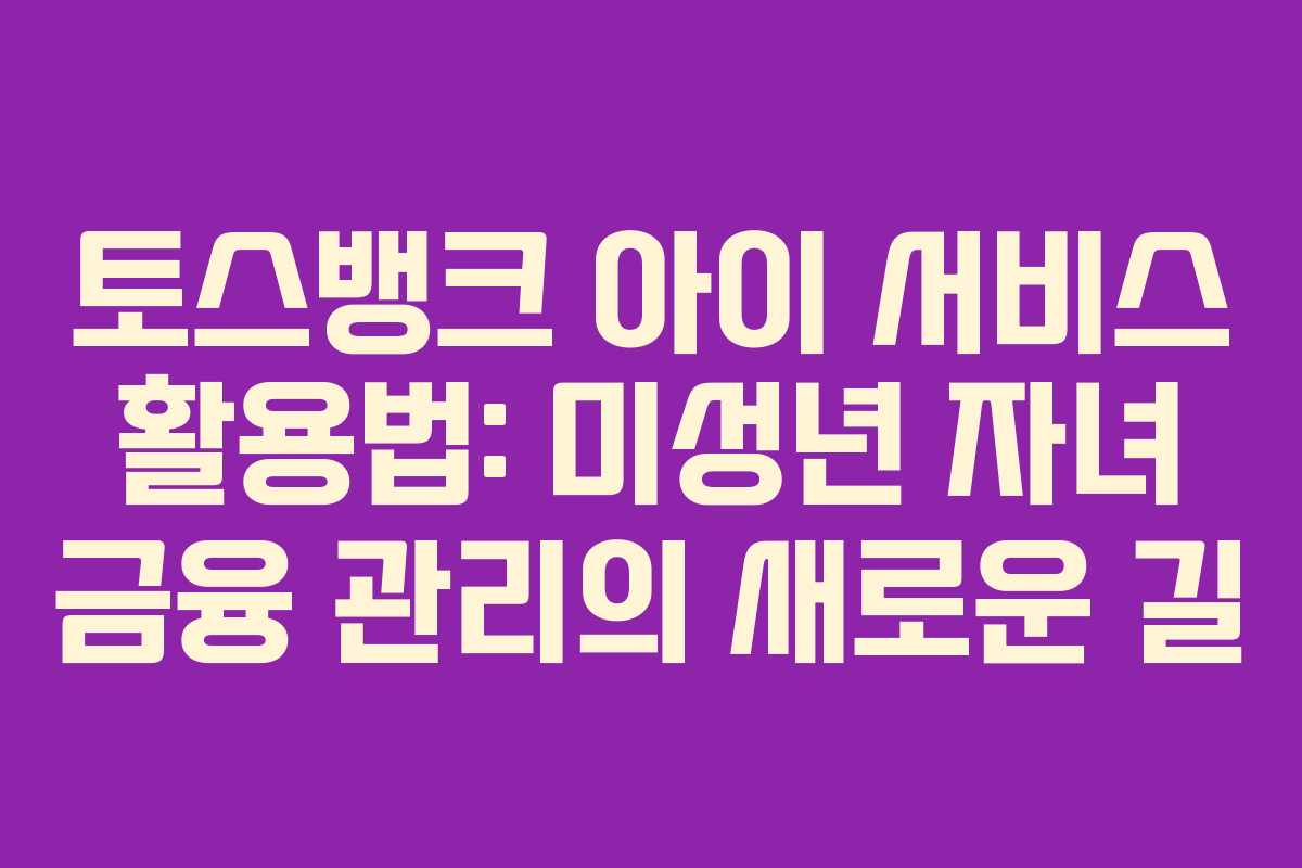 토스뱅크 아이 서비스 활용법: 미성년 자녀 금융 관리의 새로운 길