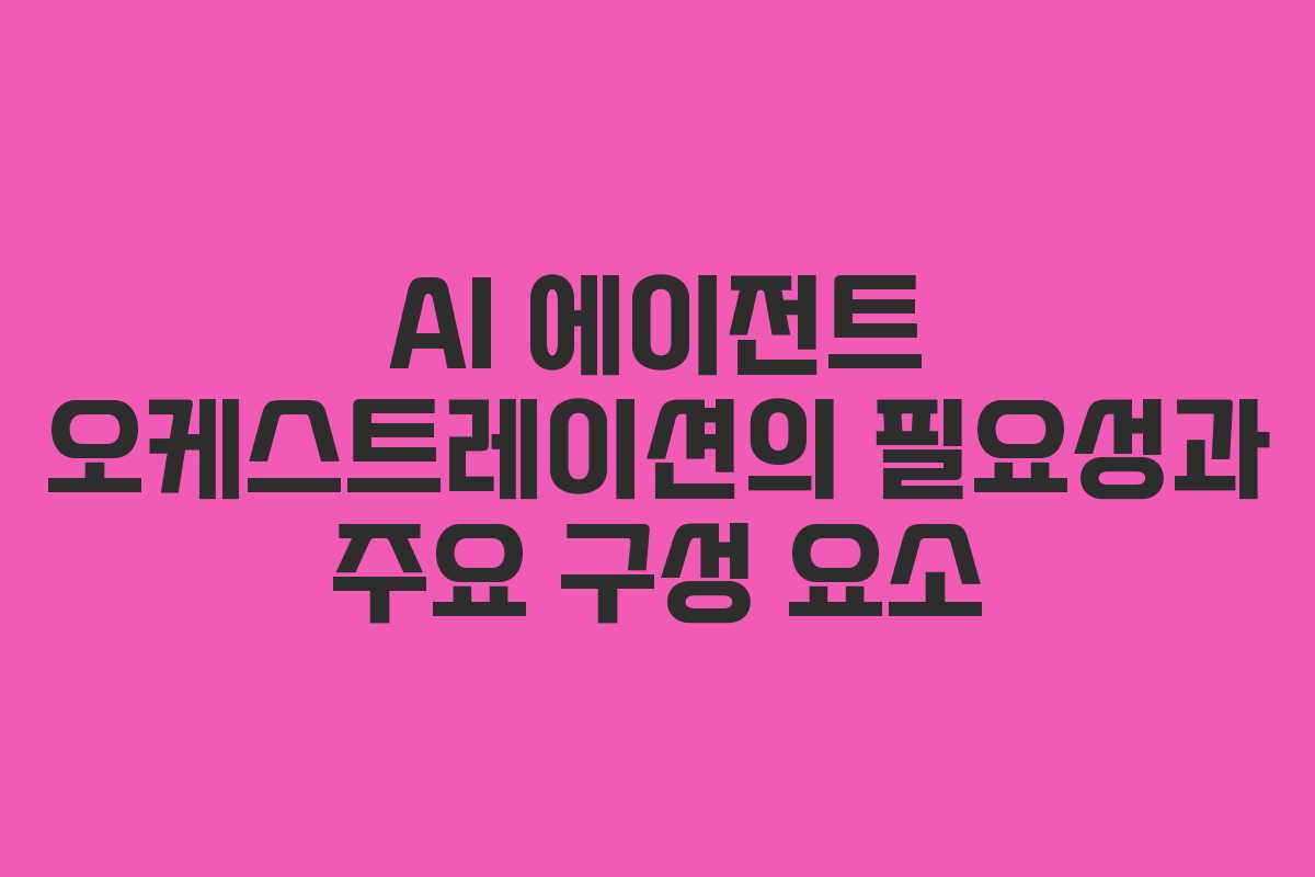 AI 에이전트 오케스트레이션의 필요성과 주요 구성 요소