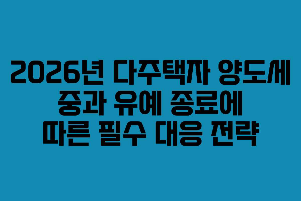 2026년 다주택자 양도세 중과 유예 종료에 따른 필수 대응 전략