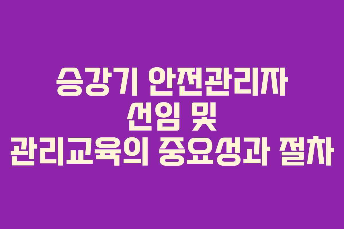 승강기 안전관리자 선임 및 관리교육의 중요성과 절차