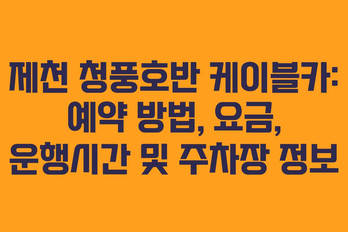 제천 청풍호반 케이블카: 예약 방법, 요금, 운행시간 및 주차장 정보