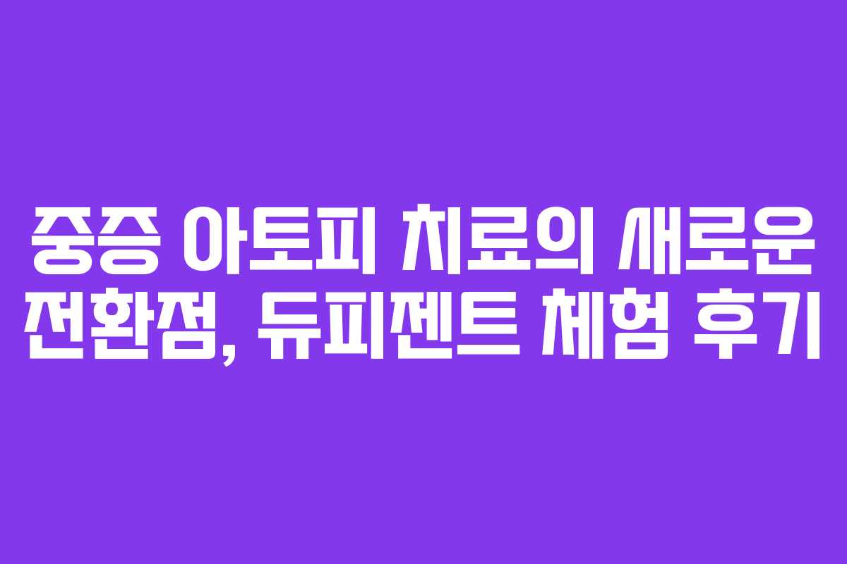 중증 아토피 치료의 새로운 전환점, 듀피젠트 체험 후기