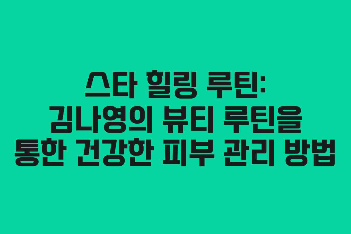 스타 힐링 루틴: 김나영의 뷰티 루틴을 통한 건강한 피부 관리 방법