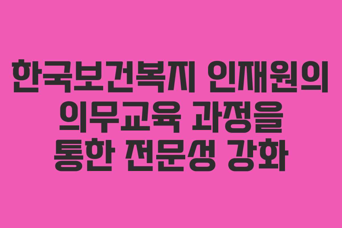 한국보건복지 인재원의 의무교육 과정을 통한 전문성 강화