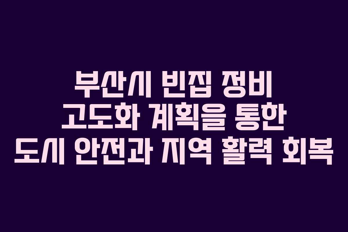 부산시 빈집 정비 고도화 계획을 통한 도시 안전과 지역 활력 회복