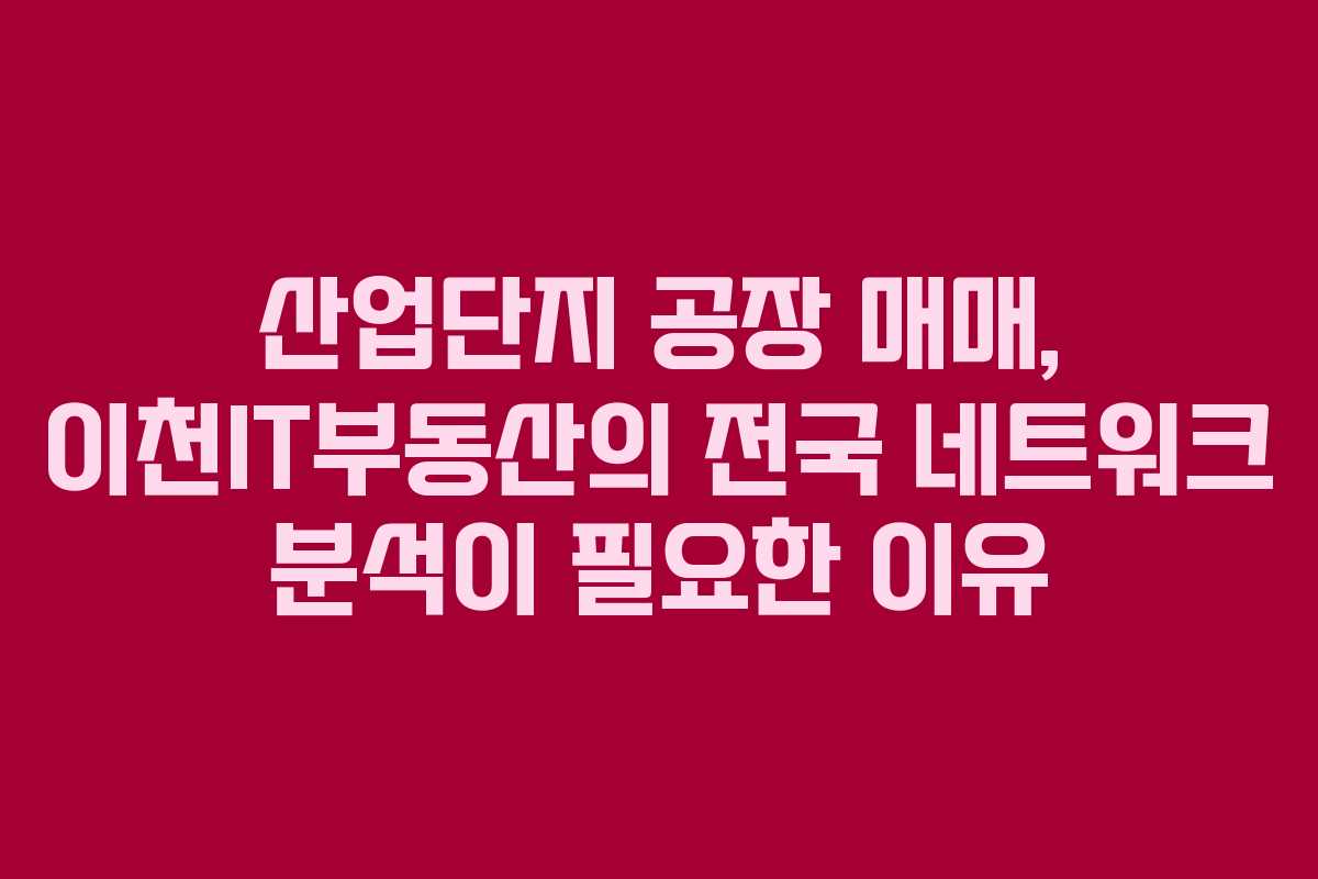 산업단지 공장 매매, 이천IT부동산의 전국 네트워크 분석이 필요한 이유