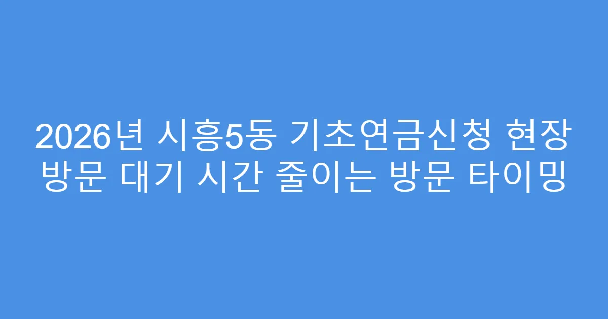 2026년 시흥5동 기초연금신청 현장 방문 대기 시간 줄이는 방문 타이밍
