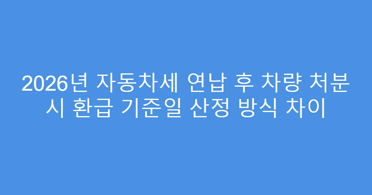 2026년 자동차세 연납 후 차량 처분 시 환급 기준일 산정 방식 차이