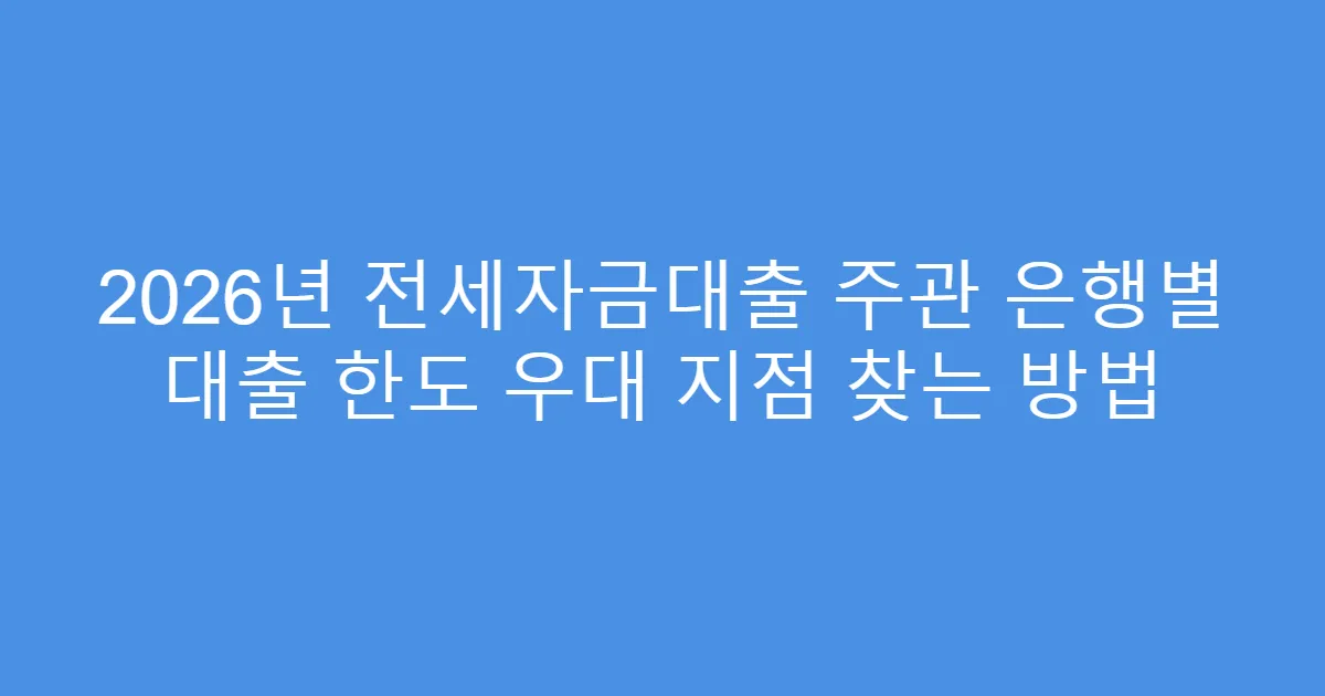 2026년 전세자금대출 주관 은행별 대출 한도 우대 지점 찾는 방법