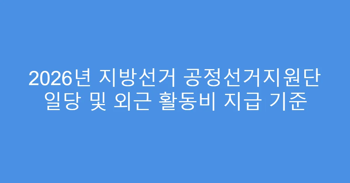 2026년 지방선거 공정선거지원단 일당 및 외근 활동비 지급 기준