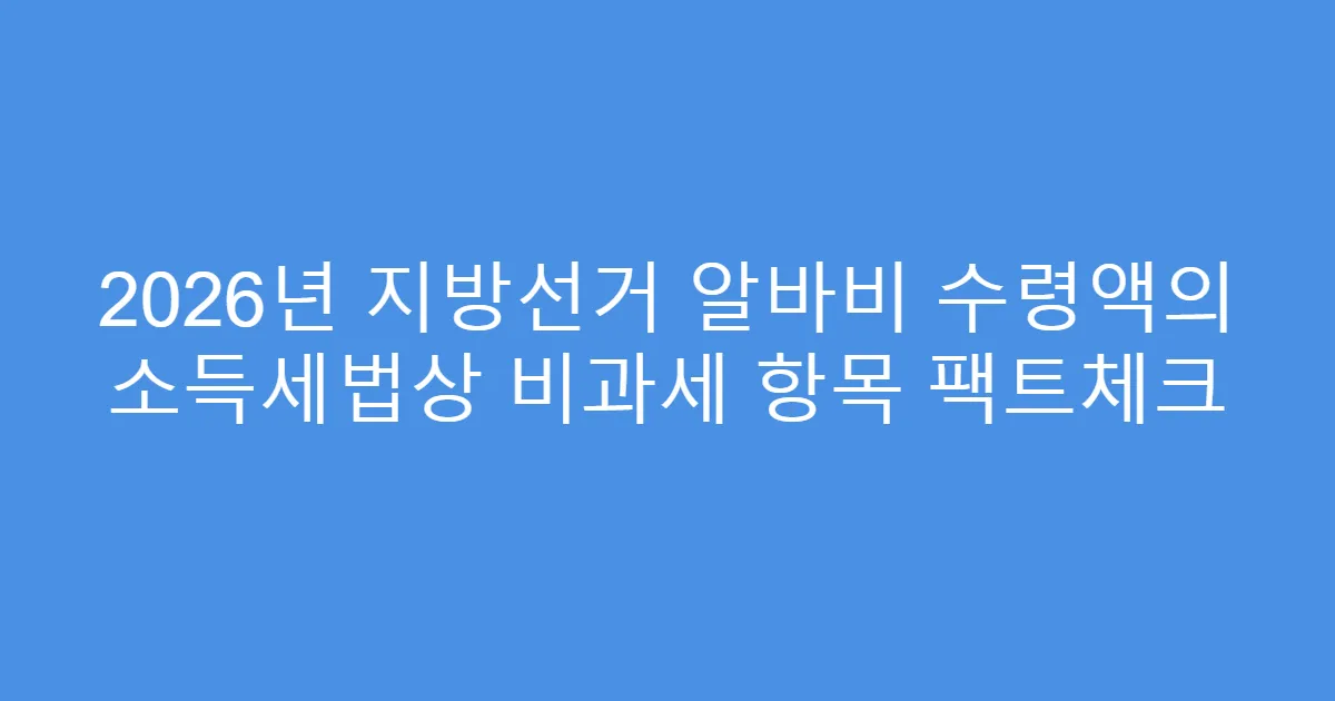 2026년 지방선거 알바비 수령액의 소득세법상 비과세 항목 팩트체크