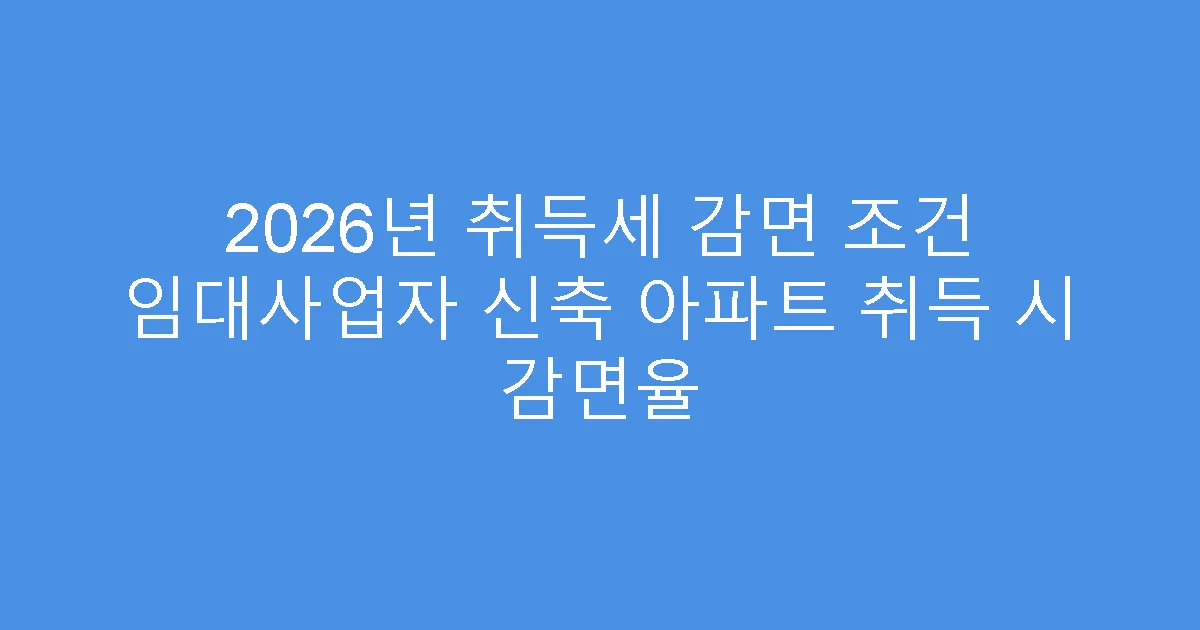 2026년 취득세 감면 조건 임대사업자 신축 아파트 취득 시 감면율