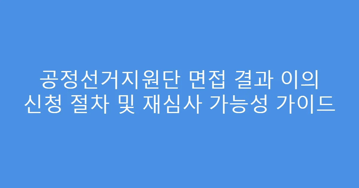 공정선거지원단 면접 결과 이의 신청 절차 및 재심사 가능성 가이드