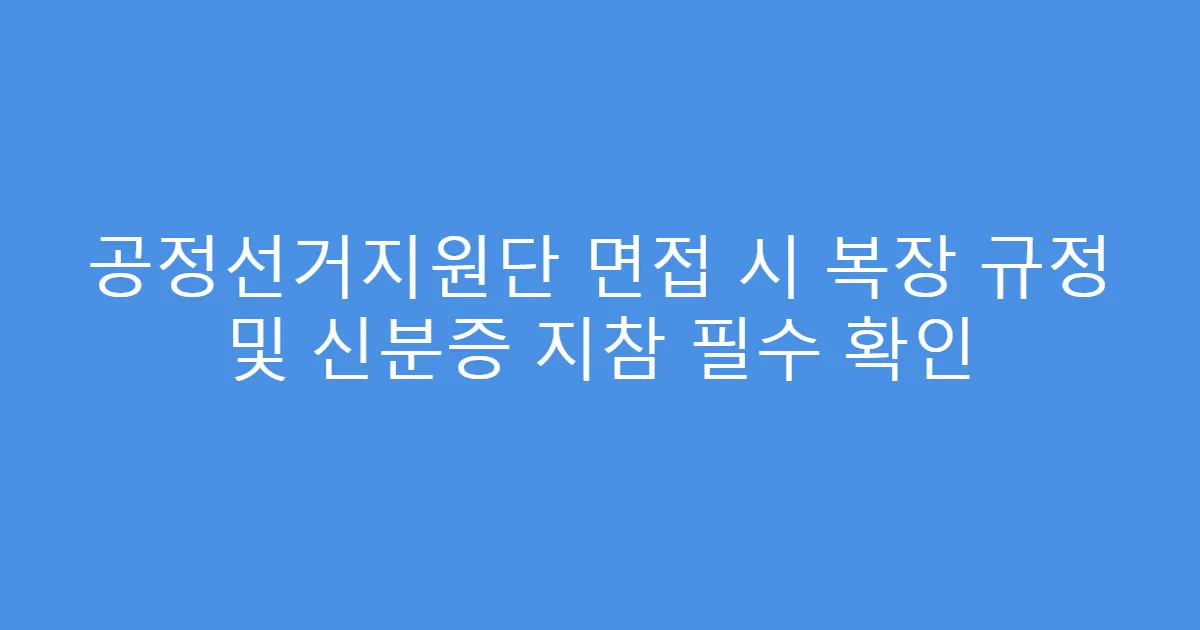공정선거지원단 면접 시 복장 규정 및 신분증 지참 필수 확인