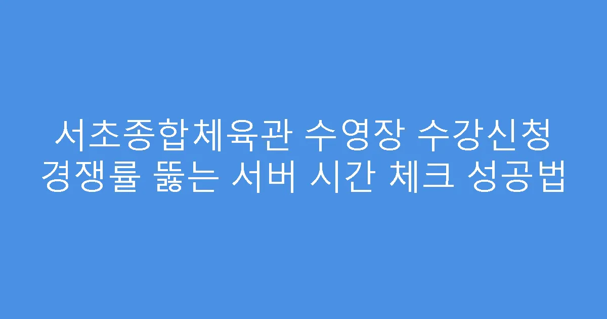 서초종합체육관 수영장 수강신청 경쟁률 뚫는 서버 시간 체크 성공법
