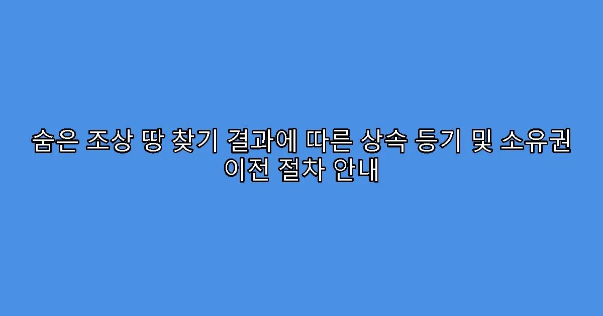 숨은 조상 땅 찾기 결과에 따른 상속 등기 및 소유권 이전 절차 안내