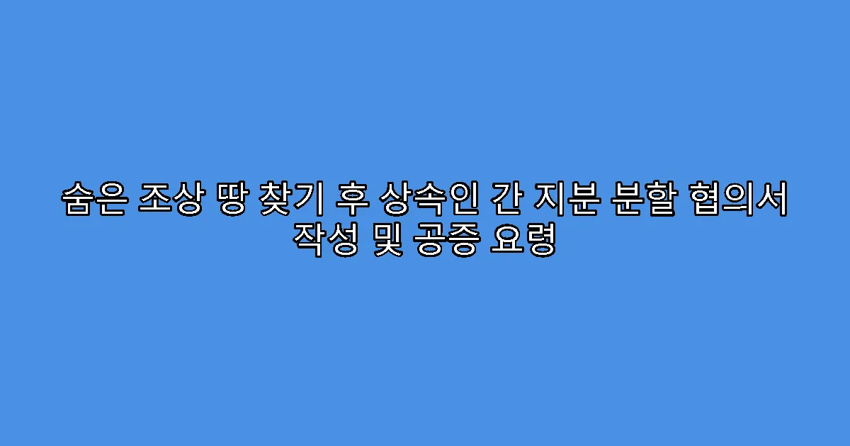 숨은 조상 땅 찾기 후 상속인 간 지분 분할 협의서 작성 및 공증 요령