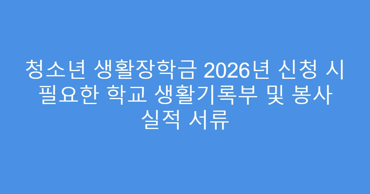 청소년 생활장학금 2026년 신청 시 필요한 학교 생활기록부 및 봉사 실적 서류