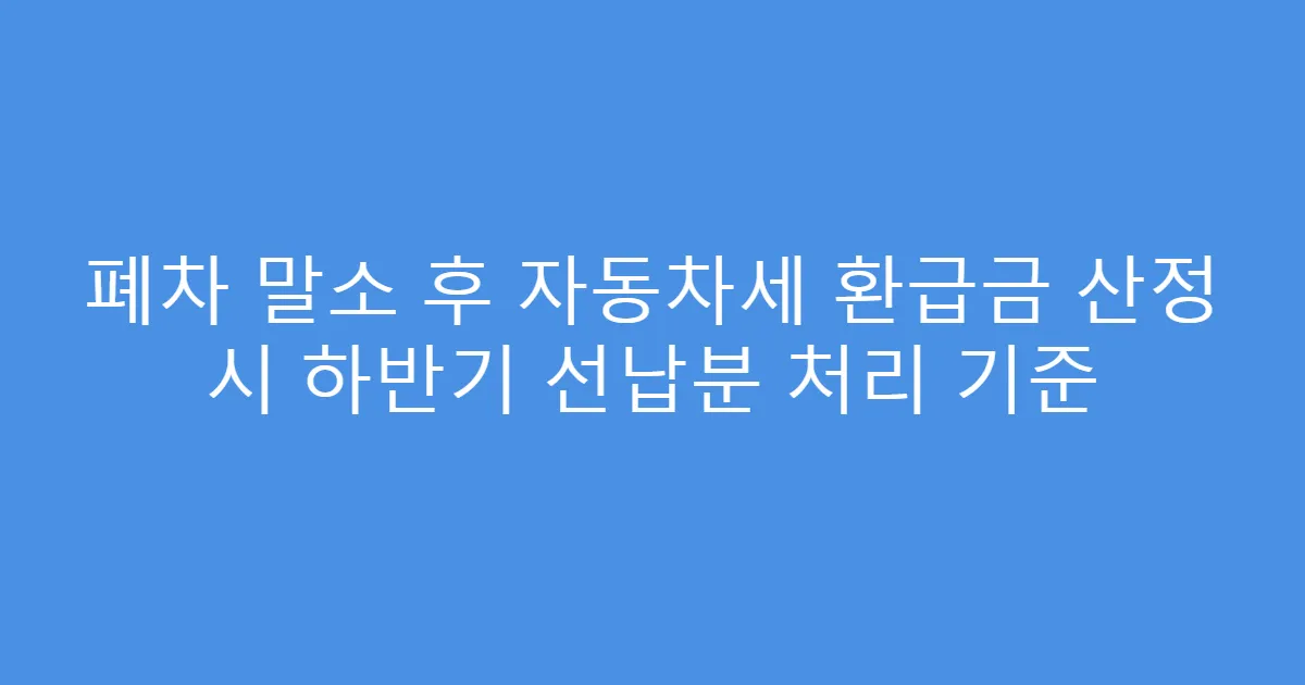 폐차 말소 후 자동차세 환급금 산정 시 하반기 선납분 처리 기준