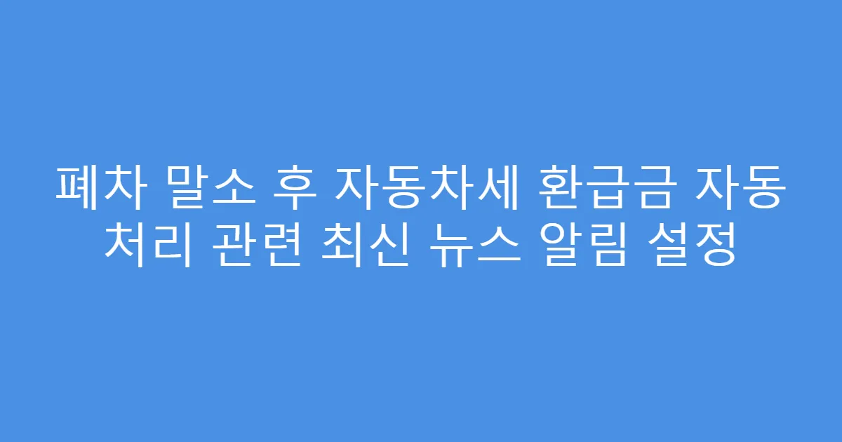 폐차 말소 후 자동차세 환급금 자동 처리 관련 최신 뉴스 알림 설정