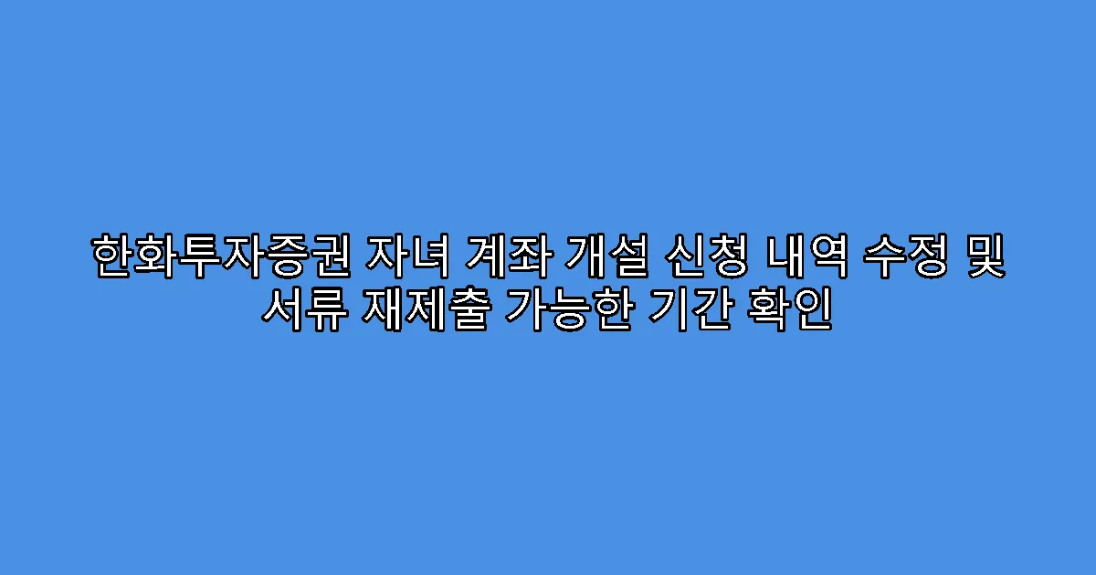 한화투자증권 자녀 계좌 개설 신청 내역 수정 및 서류 재제출 가능한 기간 확인
