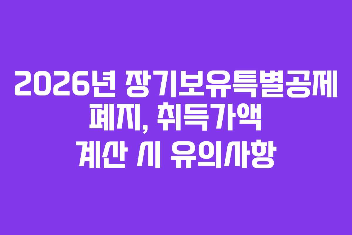 2026년 장기보유특별공제 폐지, 취득가액 계산 시 유의사항