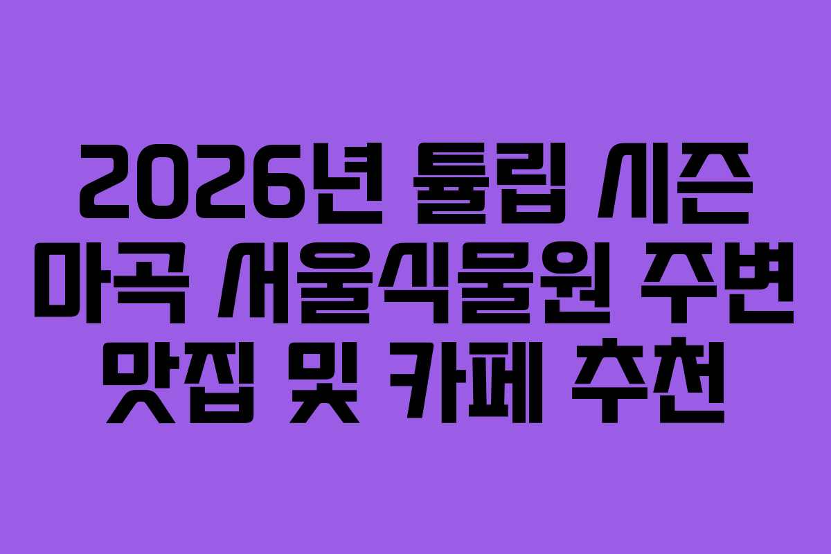 2026년 튤립 시즌 마곡 서울식물원 주변 맛집 및 카페 추천