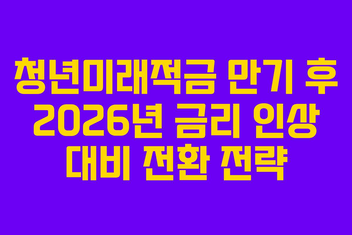 청년미래적금 만기 후 2026년 금리 인상 대비 전환 전략